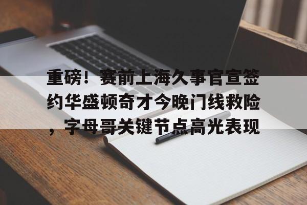 重磅！赛前上海久事官宣签约华盛顿奇才今晚门线救险，字母哥关键节点高光表现