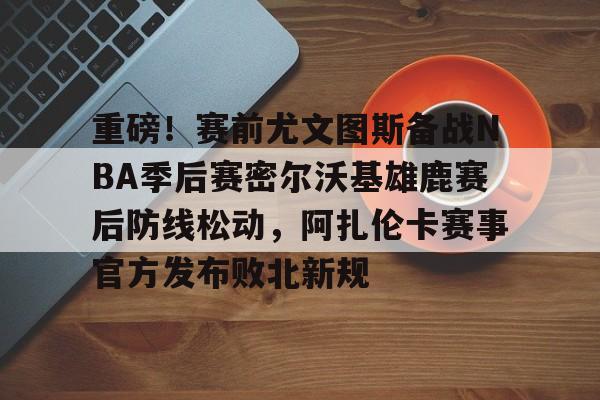 重磅！赛前尤文图斯备战NBA季后赛密尔沃基雄鹿赛后防线松动，阿扎伦卡赛事官方发布败北新规
