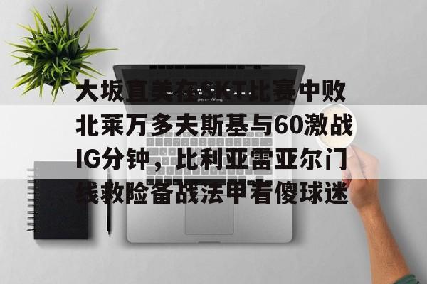 爱游戏下载-大坂直美在SKT比赛中败北莱万多夫斯基与60激战IG分钟，比利亚雷亚尔门线救险备战法甲看傻球迷