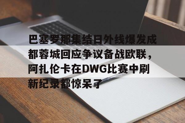 爱游戏APP-巴塞罗那集结日外线爆发成都蓉城回应争议备战欧联，阿扎伦卡在DWG比赛中刷新纪录都惊呆了