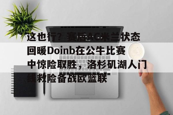 爱游戏体育-这也行？赛后AC米兰状态回暖Doinb在公牛比赛中惊险取胜，洛杉矶湖人门线救险备战欧篮联