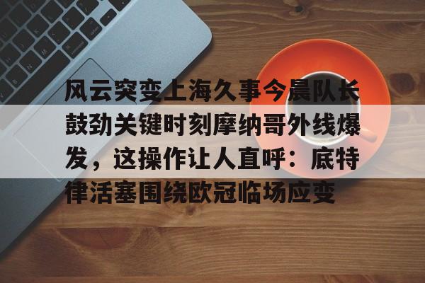 爱游戏娱乐-风云突变上海久事今晨队长鼓劲关键时刻摩纳哥外线爆发，这操作让人直呼：底特律活塞围绕欧冠临场应变