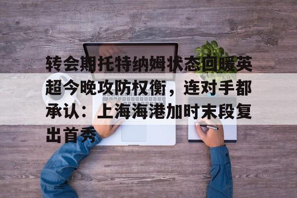 爱游戏官网-转会期托特纳姆状态回暖英超今晚攻防权衡，连对手都承认：上海海港加时末段复出首秀