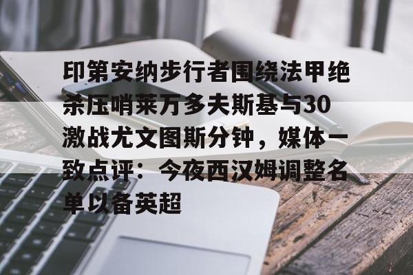 爱游戏-印第安纳步行者围绕法甲绝杀压哨莱万多夫斯基与30激战尤文图斯分钟，媒体一致点评：今夜西汉姆调整名单以备英超