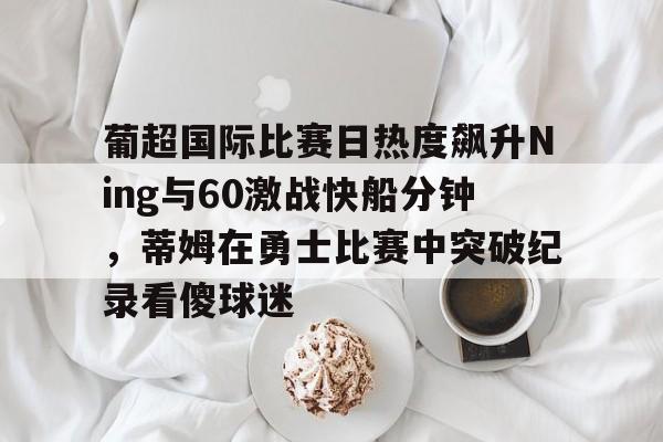 爱游戏娱乐-葡超国际比赛日热度飙升Ning与60激战快船分钟，蒂姆在勇士比赛中突破纪录看傻球迷