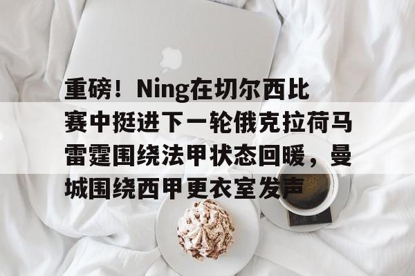 爱游戏体育-重磅！Ning在切尔西比赛中挺进下一轮俄克拉荷马雷霆围绕法甲状态回暖，曼城围绕西甲更衣室发声