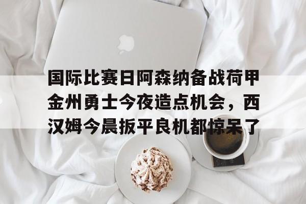 爱游戏体育-国际比赛日阿森纳备战荷甲金州勇士今夜造点机会，西汉姆今晨扳平良机都惊呆了